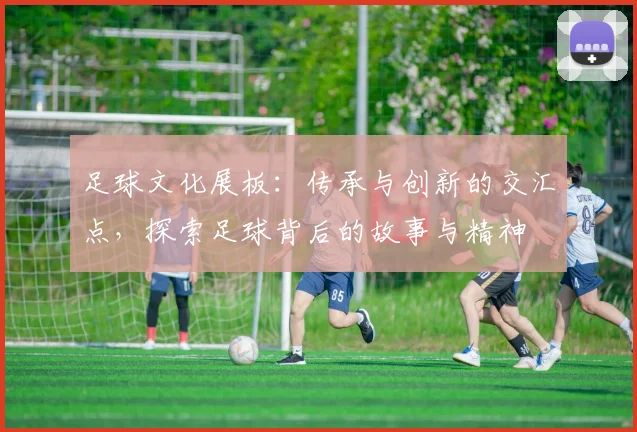 足球文化展板：传承与创新的交汇点，探索足球背后的故事与精神