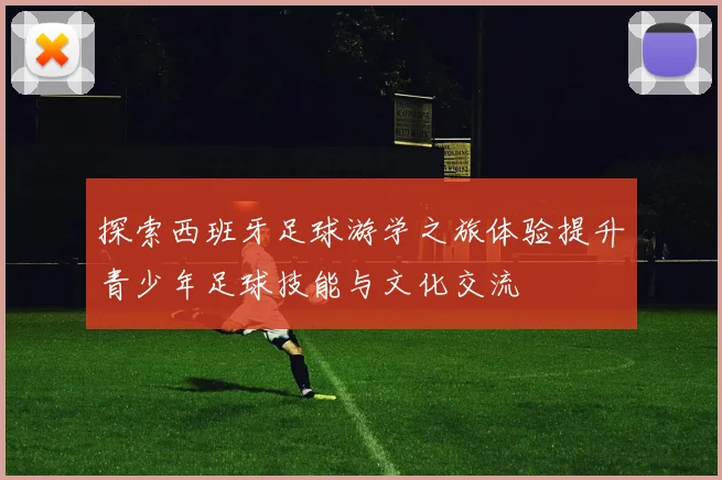 探索西班牙足球游学之旅体验提升青少年足球技能与文化交流