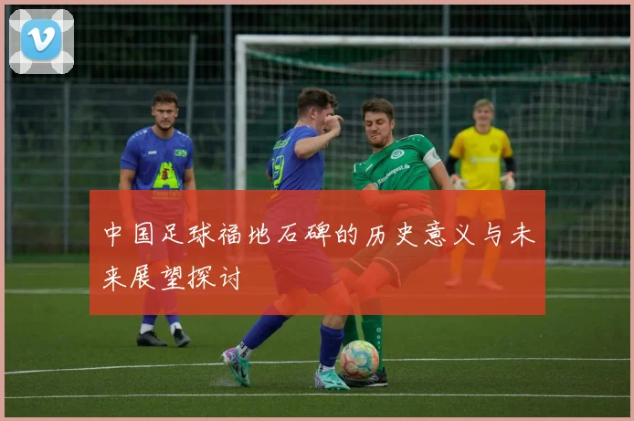 中国足球福地石碑的历史意义与未来展望探讨