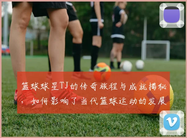 篮球球星TJ的传奇旅程与成就揭秘，如何影响了当代篮球运动的发展与未来