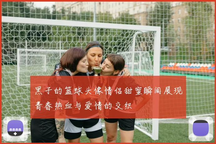 黑子的篮球头像情侣甜蜜瞬间展现青春热血与爱情的交织